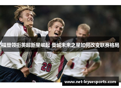 福登领衔英超新星崛起 曼城未来之星如何改变联赛格局