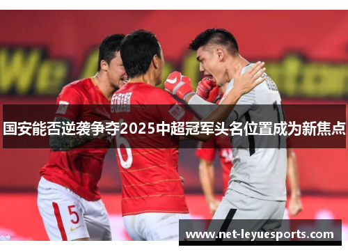 国安能否逆袭争夺2025中超冠军头名位置成为新焦点