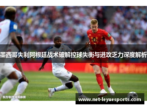 墨西哥失利阿根廷战术破解控球失衡与进攻乏力深度解析