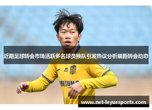 近期足球转会市场活跃多名球员换队引发热议分析最新转会动态