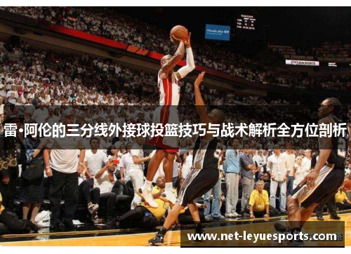 雷·阿伦的三分线外接球投篮技巧与战术解析全方位剖析